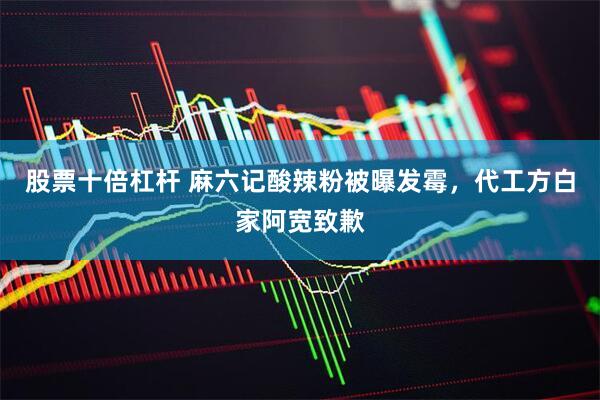 股票十倍杠杆 麻六记酸辣粉被曝发霉，代工方白家阿宽致歉