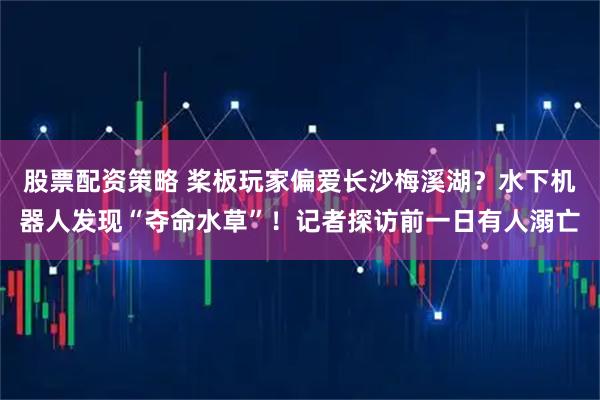 股票配资策略 桨板玩家偏爱长沙梅溪湖？水下机器人发现“夺命水草”！记者探访前一日有人溺亡