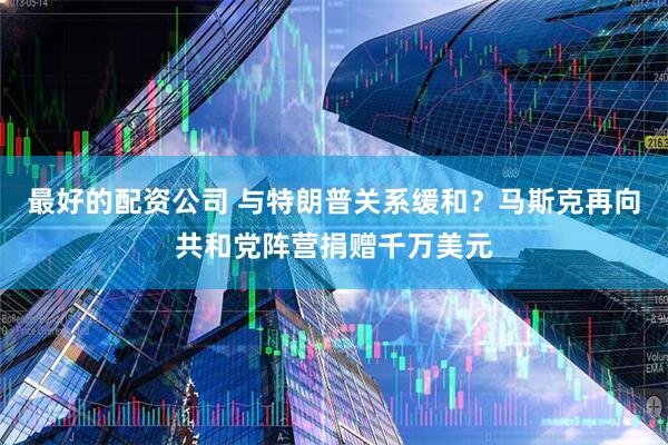 最好的配资公司 与特朗普关系缓和？马斯克再向共和党阵营捐赠千万美元