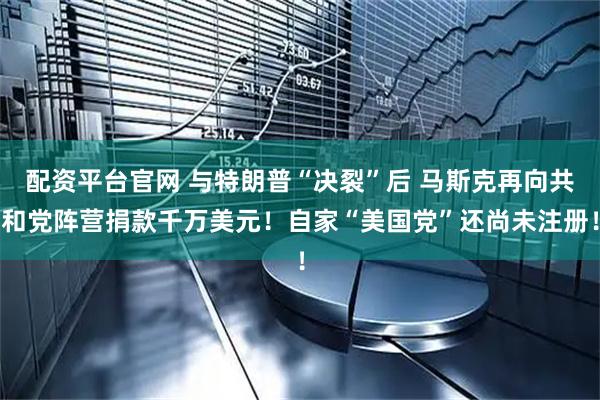 配资平台官网 与特朗普“决裂”后 马斯克再向共和党阵营捐款千万美元！自家“美国党”还尚未注册！