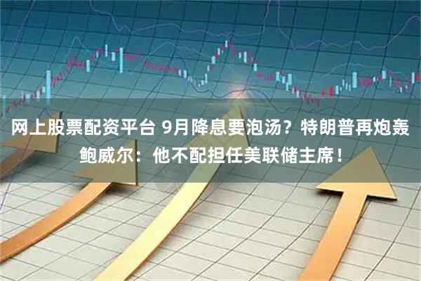 网上股票配资平台 9月降息要泡汤？特朗普再炮轰鲍威尔：他不配担任美联储主席！