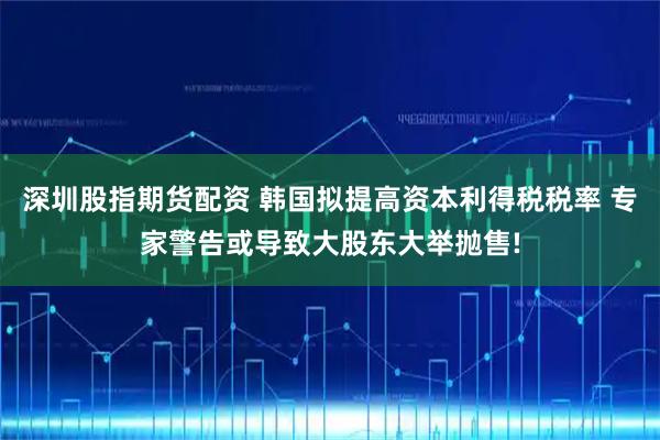 深圳股指期货配资 韩国拟提高资本利得税税率 专家警告或导致大股东大举抛售!