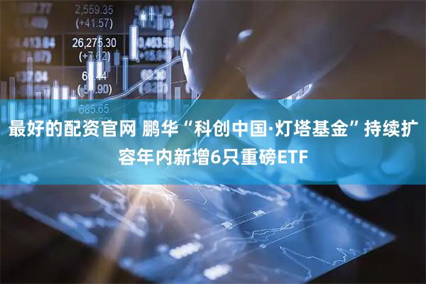 最好的配资官网 鹏华“科创中国·灯塔基金”持续扩容年内新增6只重磅ETF