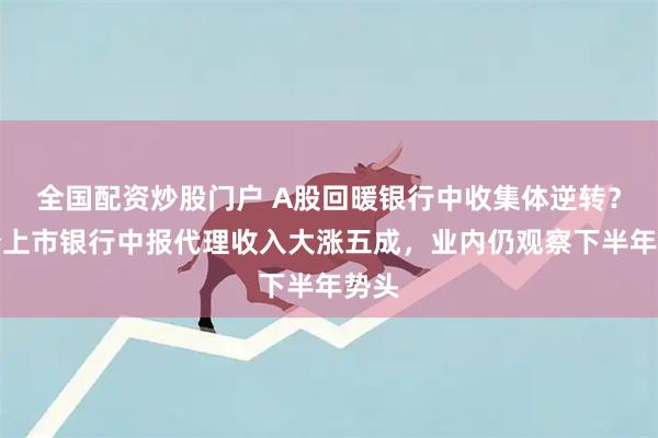 全国配资炒股门户 A股回暖银行中收集体逆转？首份上市银行中报代理收入大涨五成，业内仍观察下半年势头