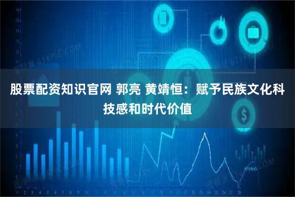 股票配资知识官网 郭亮 黄靖恒：赋予民族文化科技感和时代价值