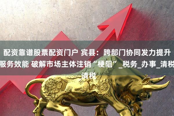 配资靠谱股票配资门户 宾县：跨部门协同发力提升服务效能 破解市场主体注销“梗阻”_税务_办事_清税