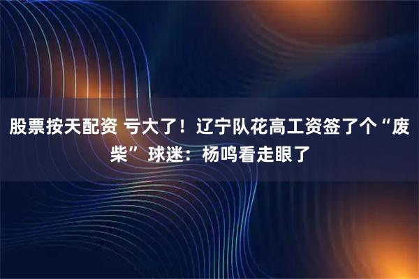 股票按天配资 亏大了！辽宁队花高工资签了个“废柴” 球迷：杨鸣看走眼了