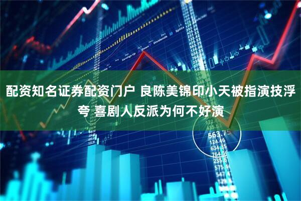 配资知名证券配资门户 良陈美锦印小天被指演技浮夸 喜剧人反派为何不好演