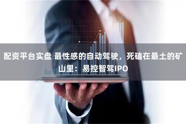 配资平台实盘 最性感的自动驾驶,死磕在最土的矿山里:易控智驾IPO