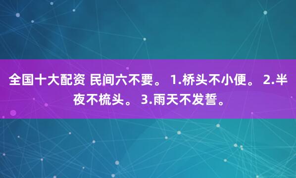 全国十大配资 民间六不要。 1.桥头不小便。 2.半夜不梳头。 3.雨天不发誓。