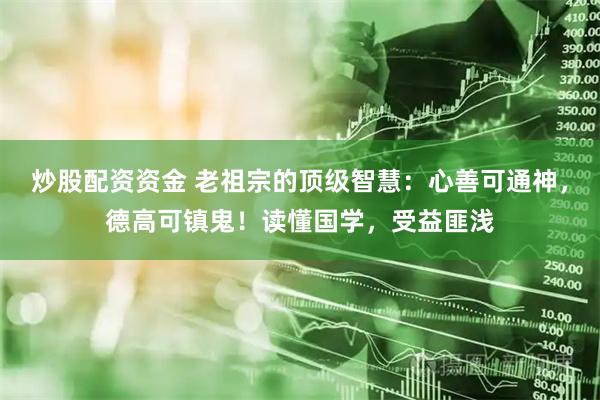 炒股配资资金 老祖宗的顶级智慧：心善可通神，德高可镇鬼！读懂国学，受益匪浅